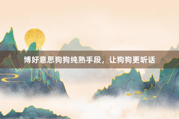 博好意思狗狗纯熟手段，让狗狗更听话